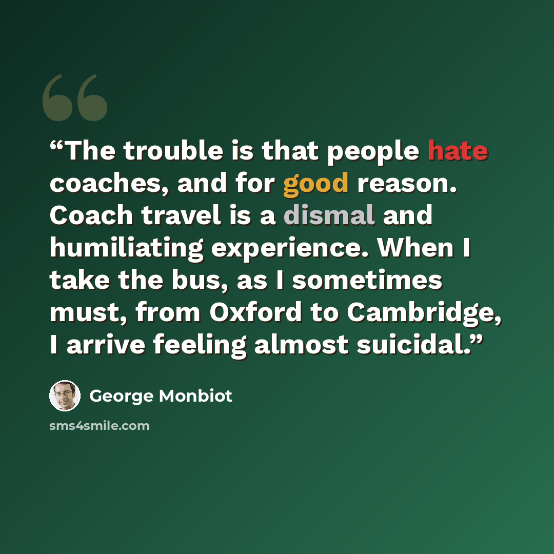 “The trouble is that people hate coaches, and for good reason. Coach travel is a dismal and humiliating experience. When I take the bus, as I sometimes must, from Oxford to Cambridge, I arrive feeling almost suicidal.” quote by George Monbiot