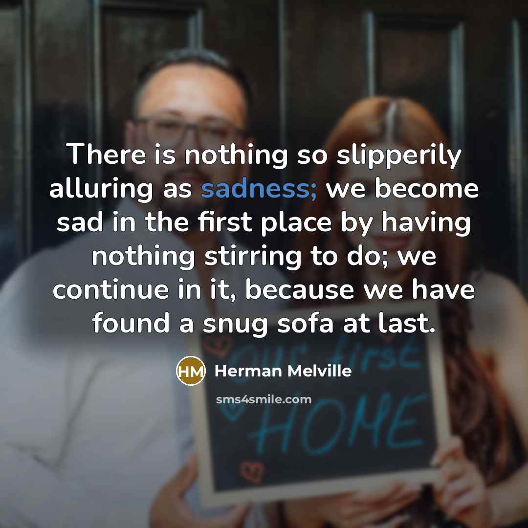 “There is nothing so slipperily alluring as sadness; we become sad in the first place by having nothing stirring to do; we continue in it, because we have found a snug sofa at last.” quote by Herman Melville