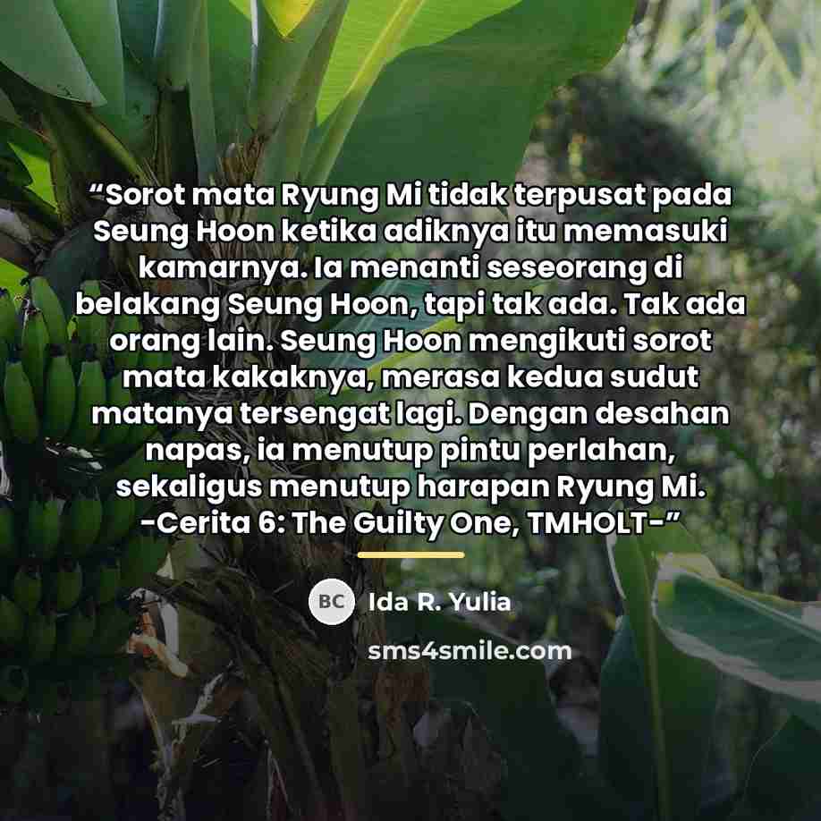 “Sorot mata Ryung Mi tidak terpusat pada Seung Hoon ketika adiknya itu memasuki kamarnya. Ia menanti seseorang di belakang Seung Hoon, tapi tak ada. Tak ada orang lain. Seung Hoon mengikuti sorot mata kakaknya, merasa kedua sudut matanya tersengat lagi. Dengan desahan napas, ia menutup pintu…” quote by Ida R. Yulia