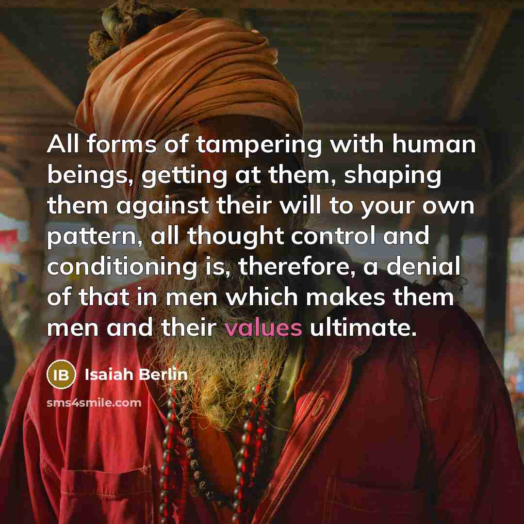 “All forms of tampering with human beings, getting at them, shaping them against their will to your own pattern, all thought control and conditioning is, therefore, a denial of that in men which makes them men and their values ultimate.” quote by Isaiah Berlin