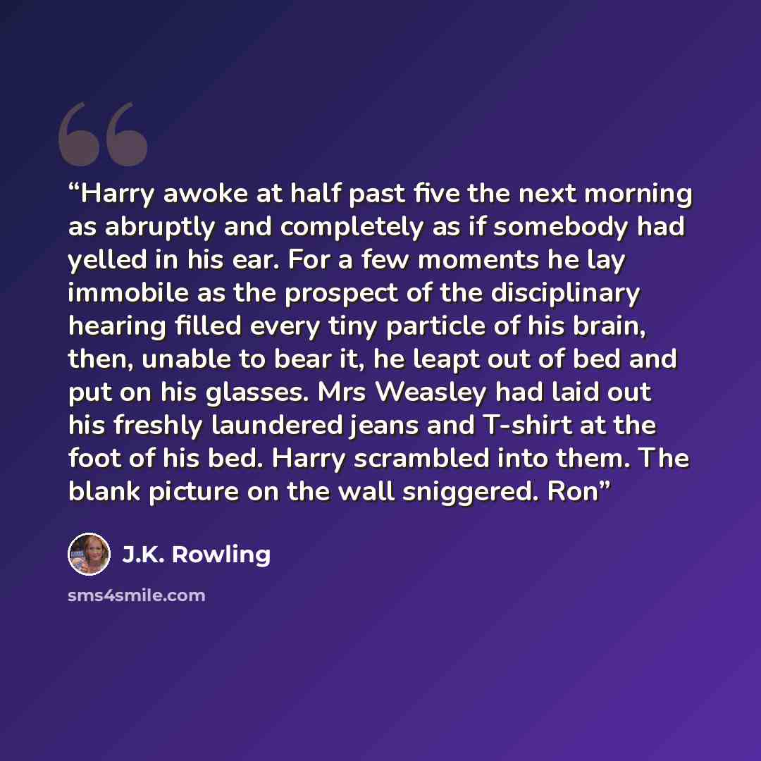“Harry awoke at half past five the next morning as abruptly and completely as if somebody had yelled in his ear. For a few moments he lay immobile as the prospect of the disciplinary hearing filled every tiny particle of his brain, then, unable to bear it, he leapt out of bed and put on his…” quote by J.K. Rowling