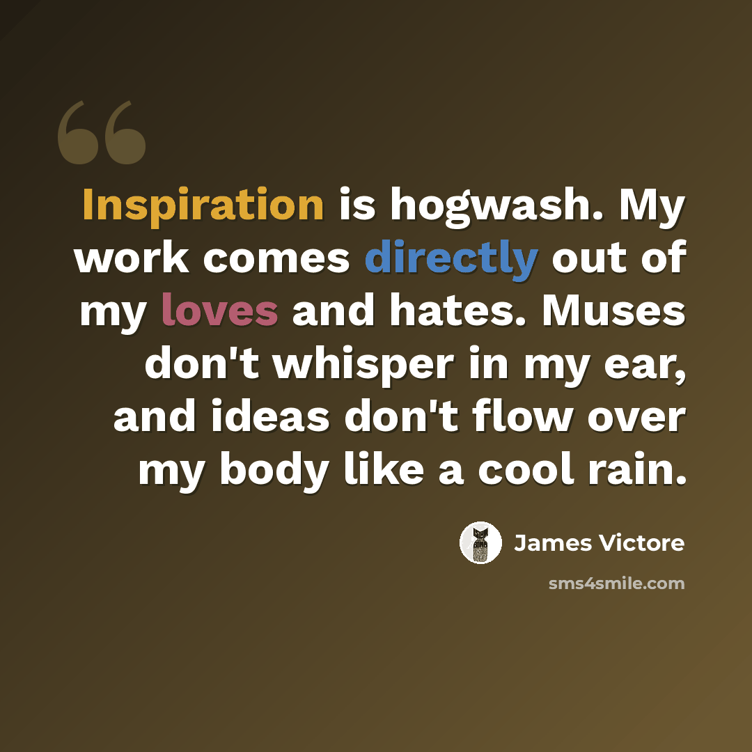 “Inspiration is hogwash. My work comes directly out of my loves and hates. Muses don't whisper in my ear, and ideas don't flow over my body like a cool rain.” quote by James Victore