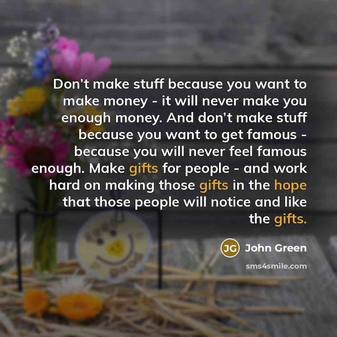 “Don’t make stuff because you want to make money - it will never make you enough money. And don’t make stuff because you want to get famous - because you will never feel famous enough. Make gifts for people - and work hard on making those gifts in the hope that those people will notice and like the…” quote by John Green