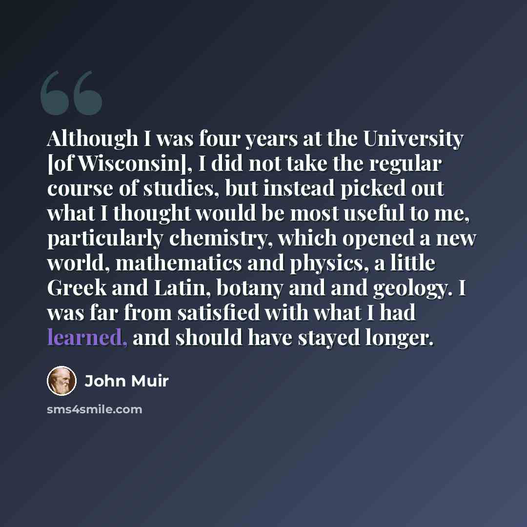 “Although I was four years at the University [of Wisconsin], I did not take the regular course of studies, but instead picked out what I thought would be most useful to me, particularly chemistry, which opened a new world, mathematics and physics, a little Greek and Latin, botany and and geology. I…” quote by John Muir