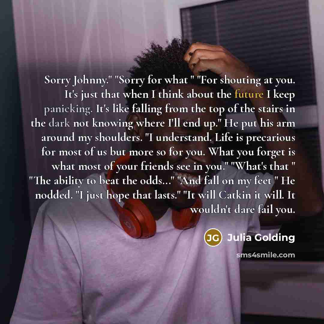 “Sorry Johnny." "Sorry for what " "For shouting at you. It's just that when I think about the future I keep panicking. It's like falling from the top of the stairs in the dark not knowing where I'll end up." He put his arm around my shoulders. "I understand. Life is precarious for most of us but…” quote by Julia Golding