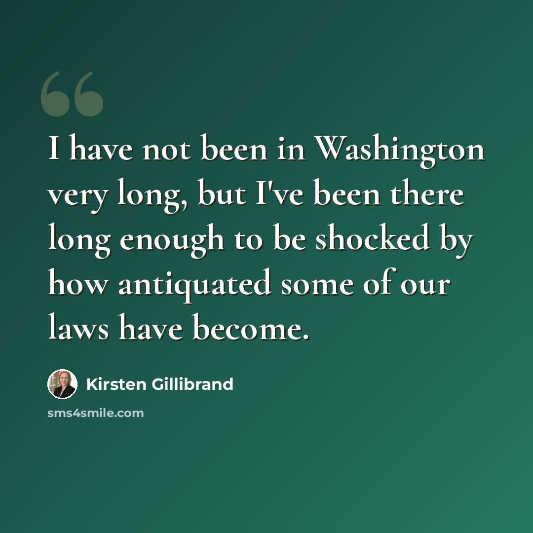 “I have not been in Washington very long, but I've been there long enough to be shocked by how antiquated some of our laws have become.” quote by Kirsten Gillibrand