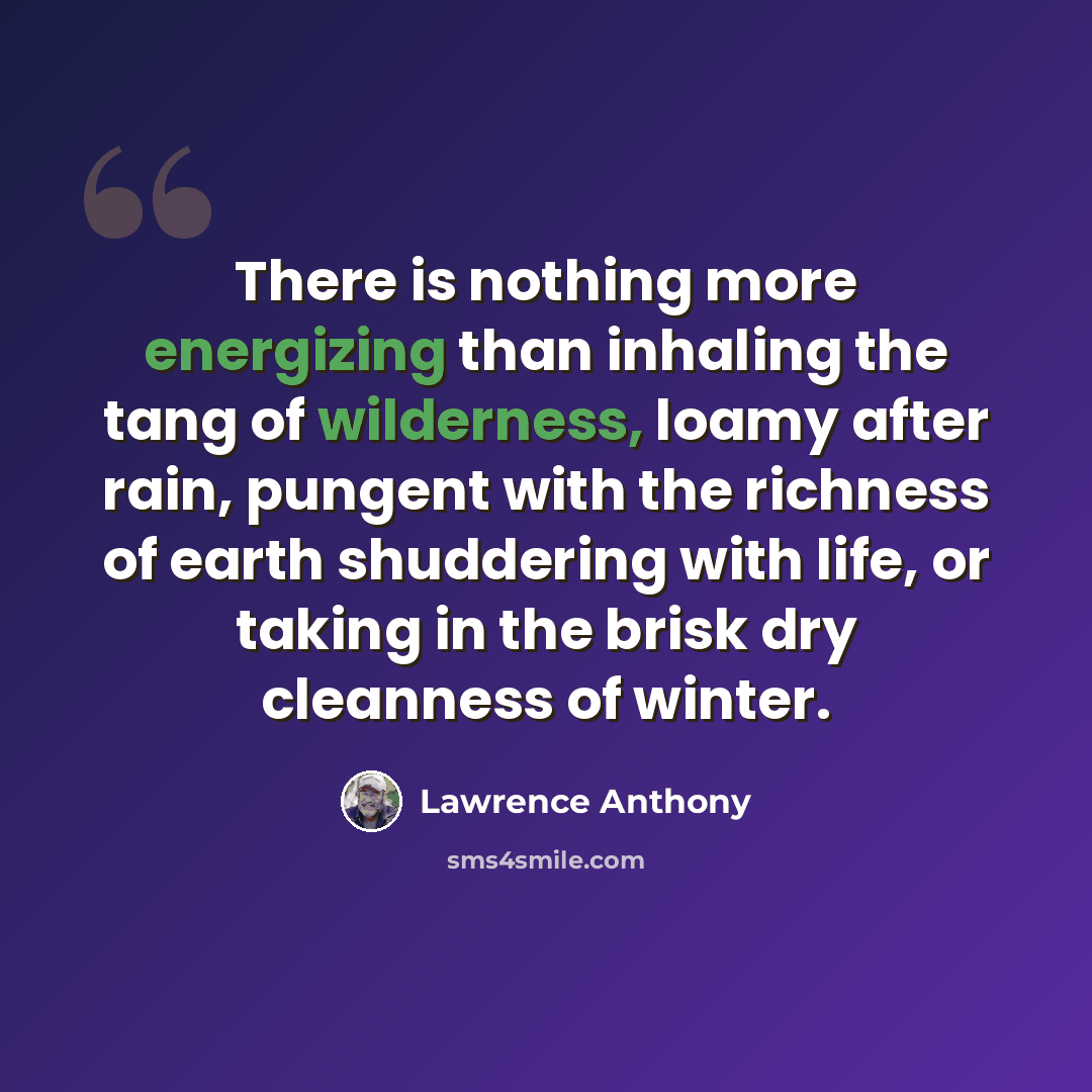 “There is nothing more energizing than inhaling the tang of wilderness, loamy after rain, pungent with the richness of earth shuddering with life, or taking in the brisk dry cleanness of winter.” quote by Lawrence Anthony