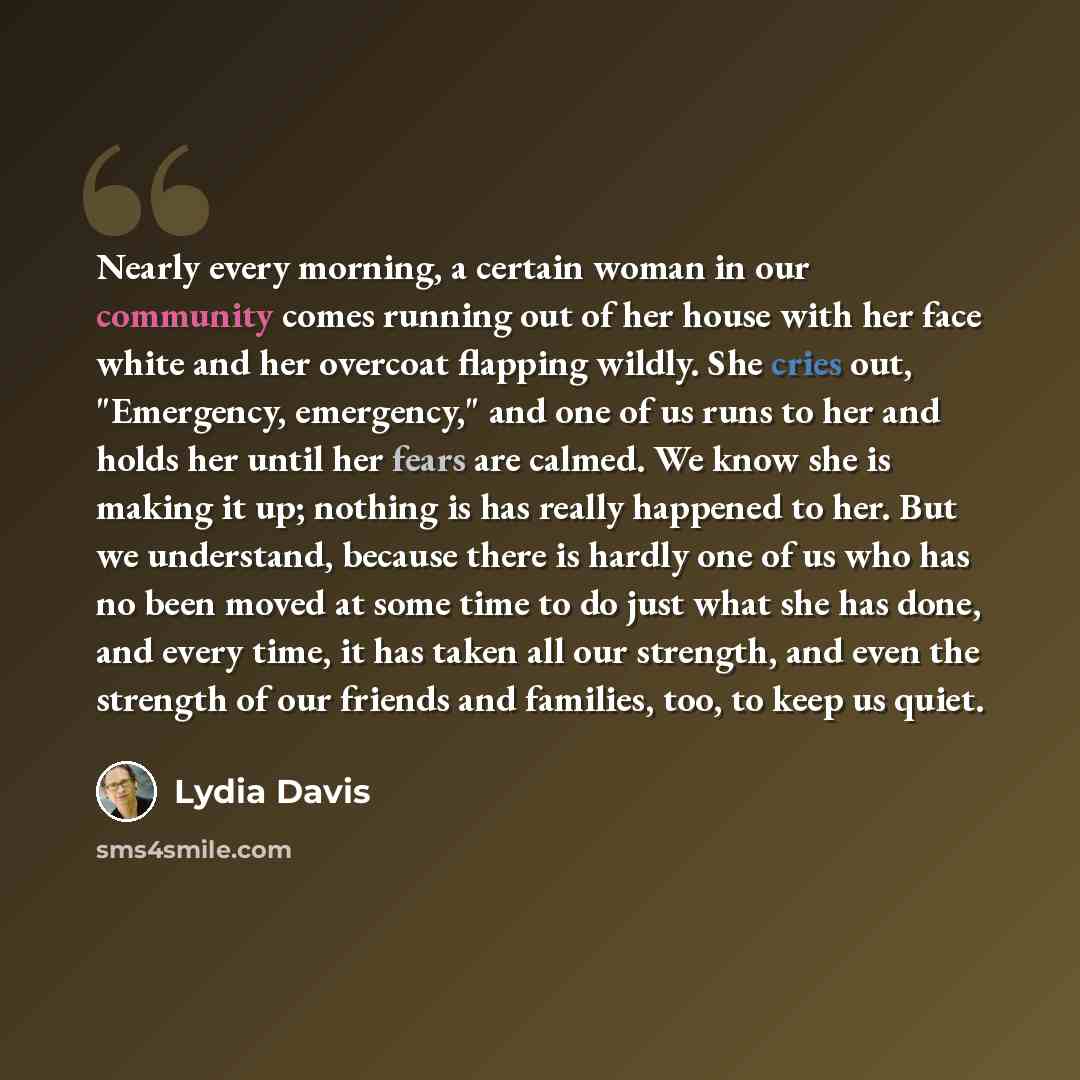 “Nearly every morning, a certain woman in our community comes running out of her house with her face white and her overcoat flapping wildly. She cries out, "Emergency, emergency," and one of us runs to her and holds her until her fears are calmed. We know she is making it up; nothing is has really…” quote by Lydia Davis