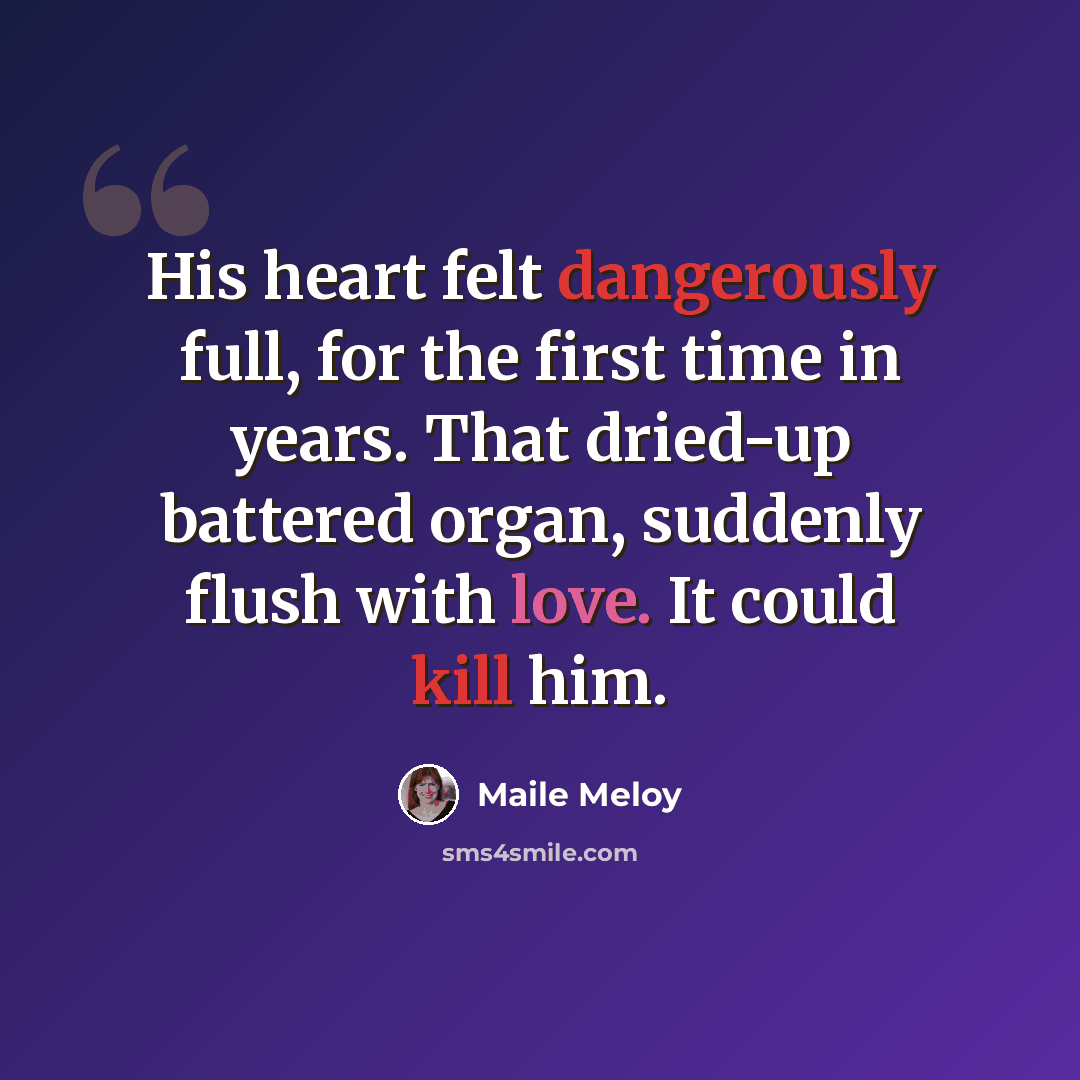 “His heart felt dangerously full, for the first time in years. That dried-up battered organ, suddenly flush with love. It could kill him.” quote by Maile Meloy