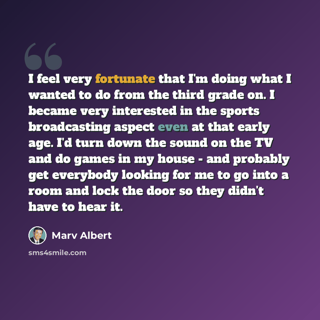 “I feel very fortunate that I'm doing what I wanted to do from the third grade on. I became very interested in the sports broadcasting aspect even at that early age. I'd turn down the sound on the TV and do games in my house - and probably get everybody looking for me to go into a room and lock the…” quote by Marv Albert