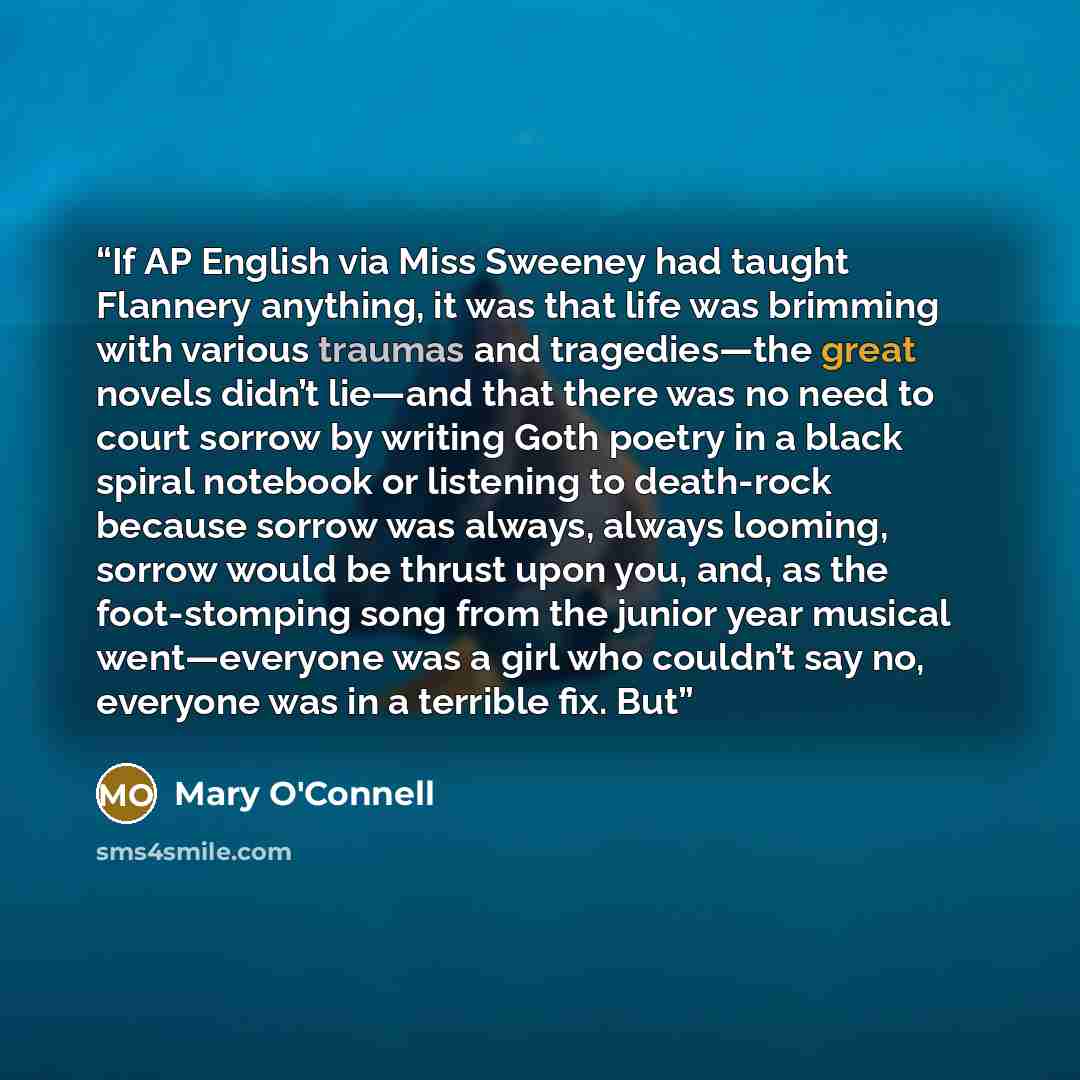 “If AP English via Miss Sweeney had taught Flannery anything, it was that life was brimming with various traumas and tragedies—the great novels didn’t lie—and that there was no need to court sorrow by writing Goth poetry in a black spiral notebook or listening to death-rock because sorrow was…” quote by Mary O'Connell