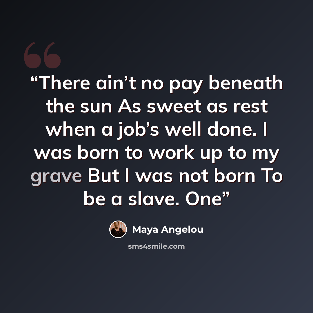 “There ain’t no pay beneath the sun As sweet as rest when a job’s well done. I was born to work up to my grave But I was not born To be a slave. One” quote by Maya Angelou