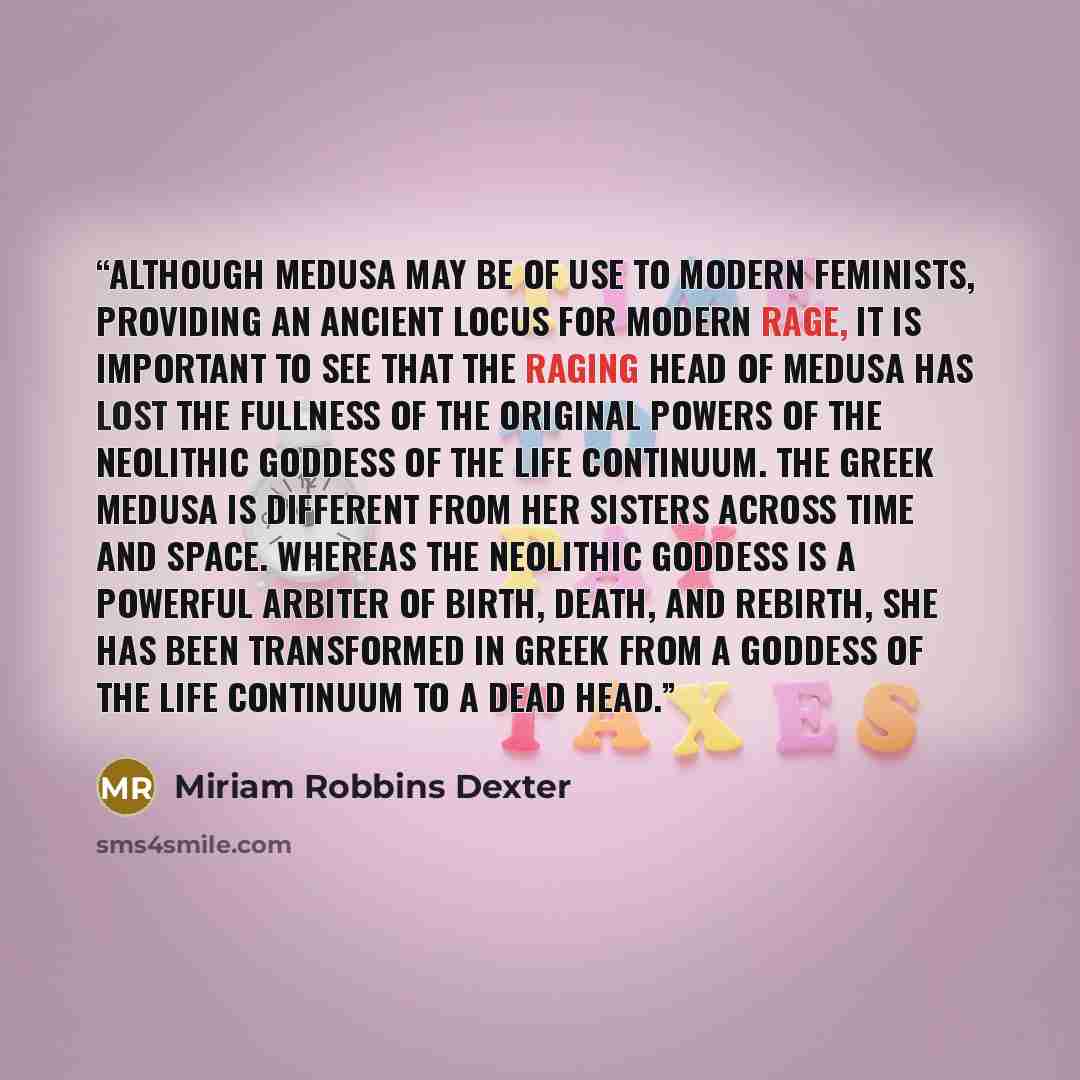 “Although Medusa may be of use to modern feminists, providing an ancient locus for modern rage, it is important to see that the raging head of Medusa has lost the fullness of the original powers of the Neolithic Goddess of the Life Continuum. The Greek Medusa is different from her sisters across…” quote by Miriam Robbins Dexter