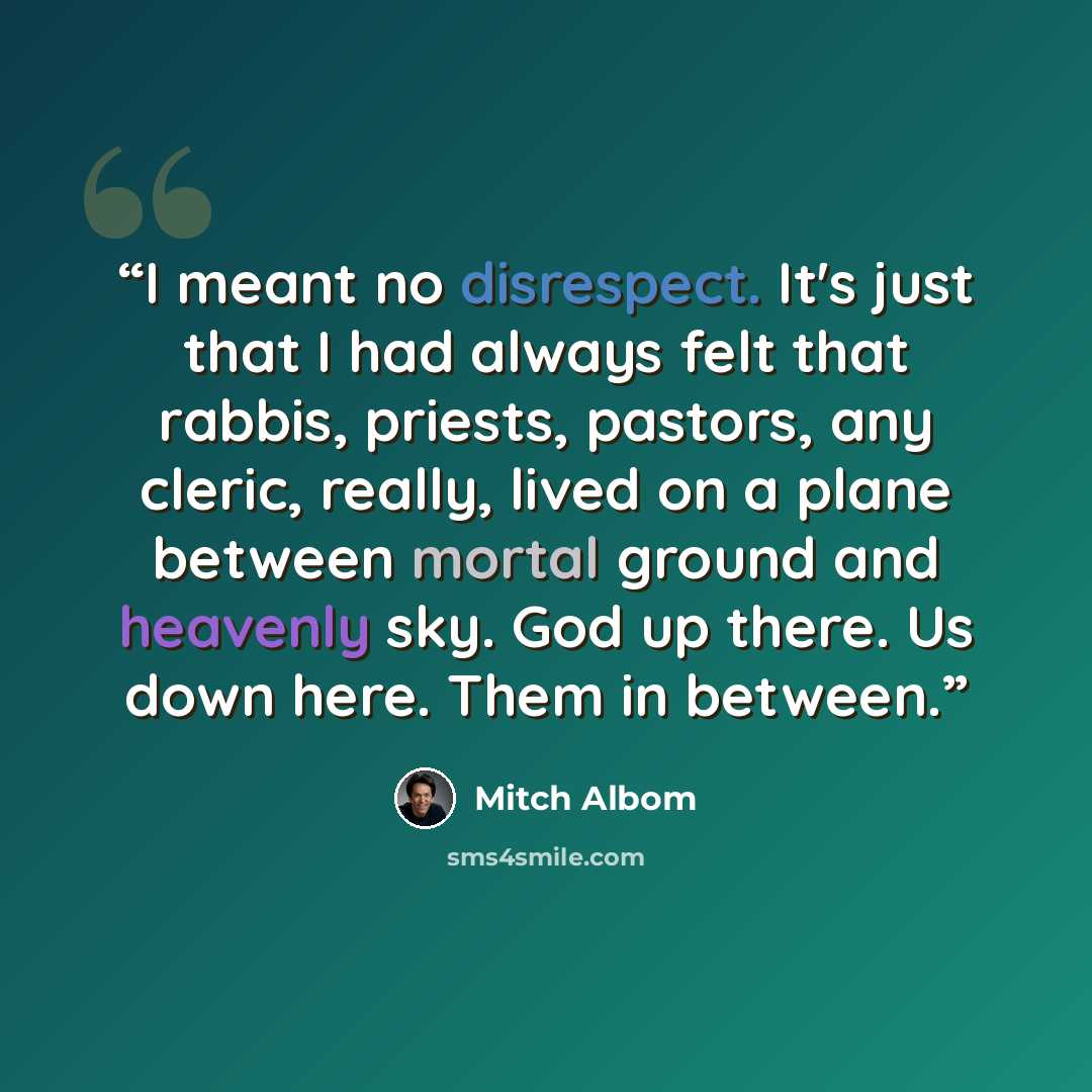 “I meant no disrespect. It's just that I had always felt that rabbis, priests, pastors, any cleric, really, lived on a plane between mortal ground and heavenly sky. God up there. Us down here. Them in between.” quote by Mitch Albom