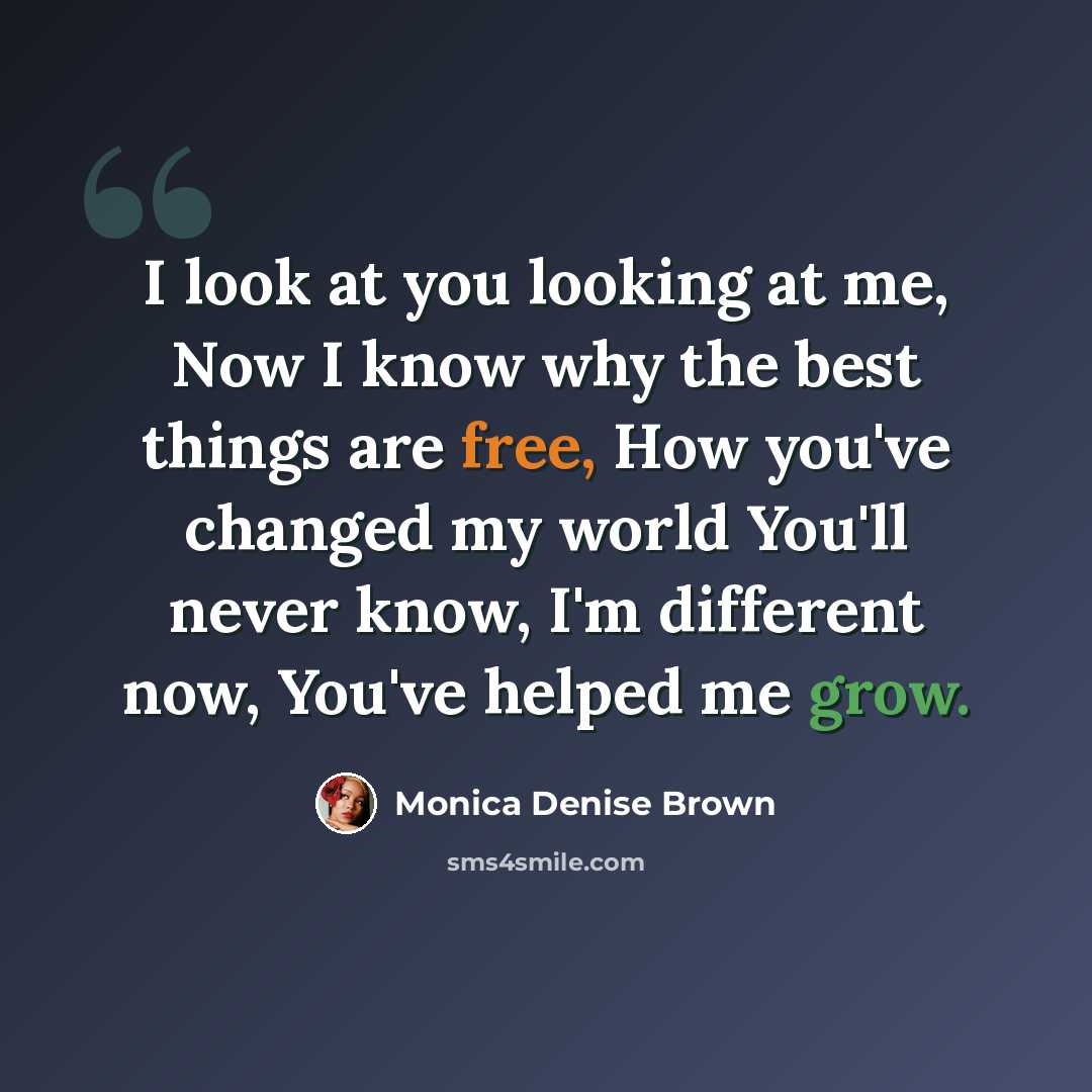 “I look at you looking at me, Now I know why the best things are free, How you've changed my world You'll never know, I'm different now, You've helped me grow.” quote by Monica Denise Brown