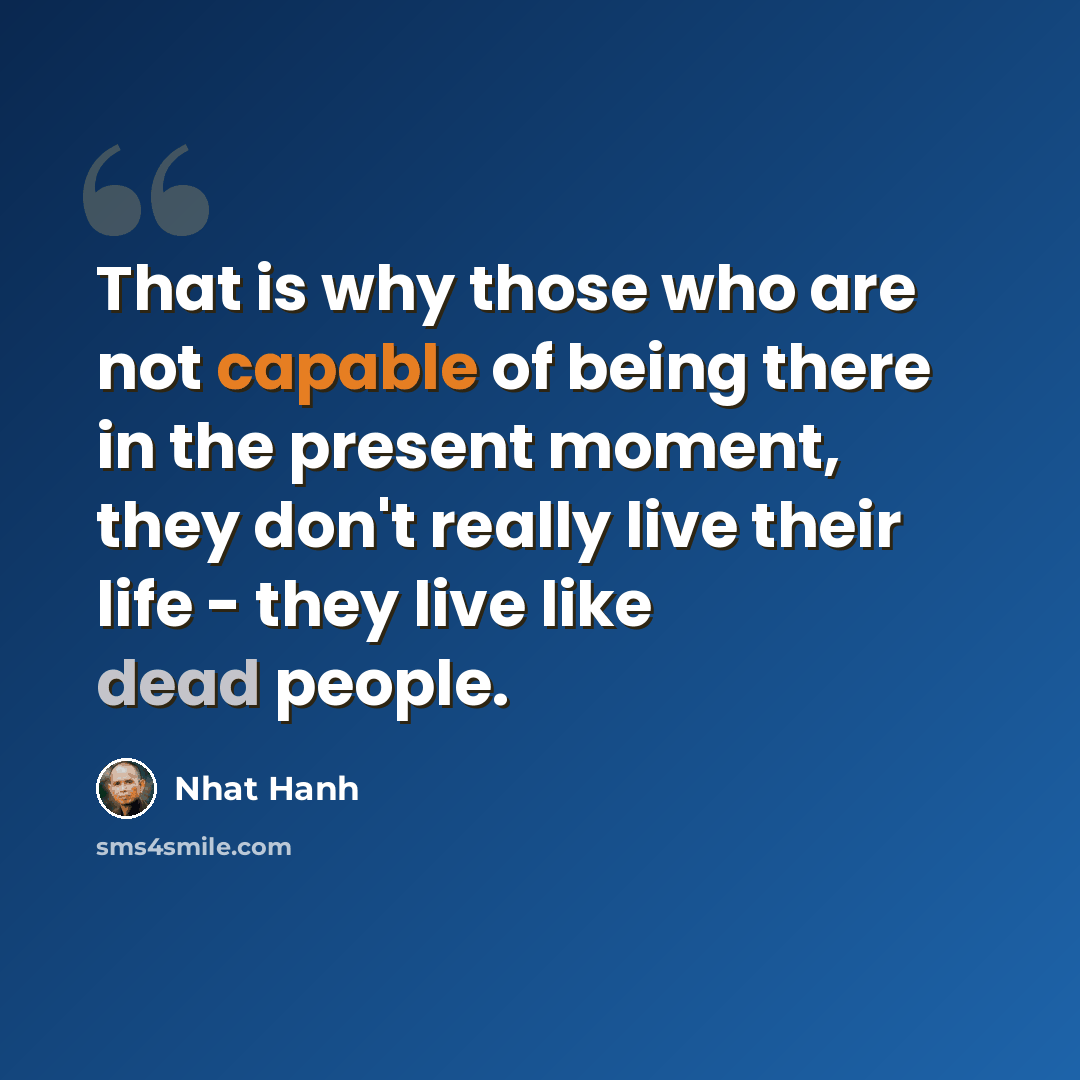 “That is why those who are not capable of being there in the present moment, they don't really live their life - they live like dead people.” quote by Nhat Hanh