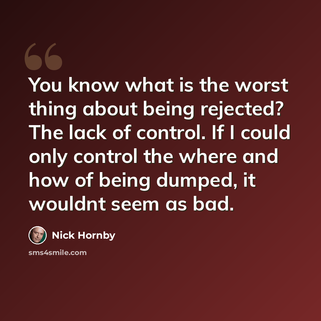 “You know what is the worst thing about being rejected? The lack of control. If I could only control the where and how of being dumped, it wouldnt seem as bad.” quote by Nick Hornby