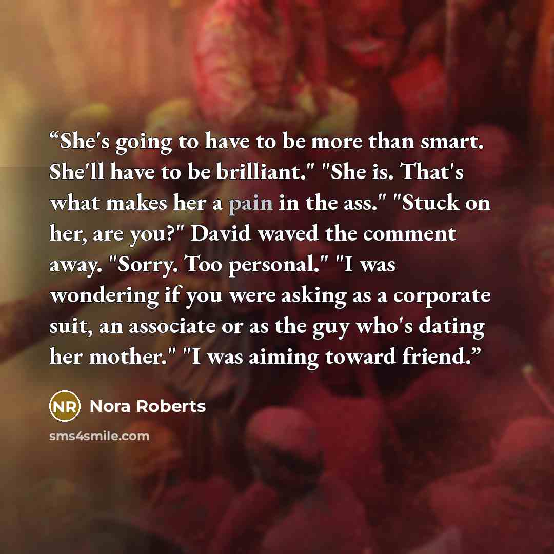 “She's going to have to be more than smart. She'll have to be brilliant." "She is. That's what makes her a pain in the ass." "Stuck on her, are you?" David waved the comment away. "Sorry. Too personal." "I was wondering if you were asking as a corporate suit, an associate or as the guy who's dating…” quote by Nora Roberts