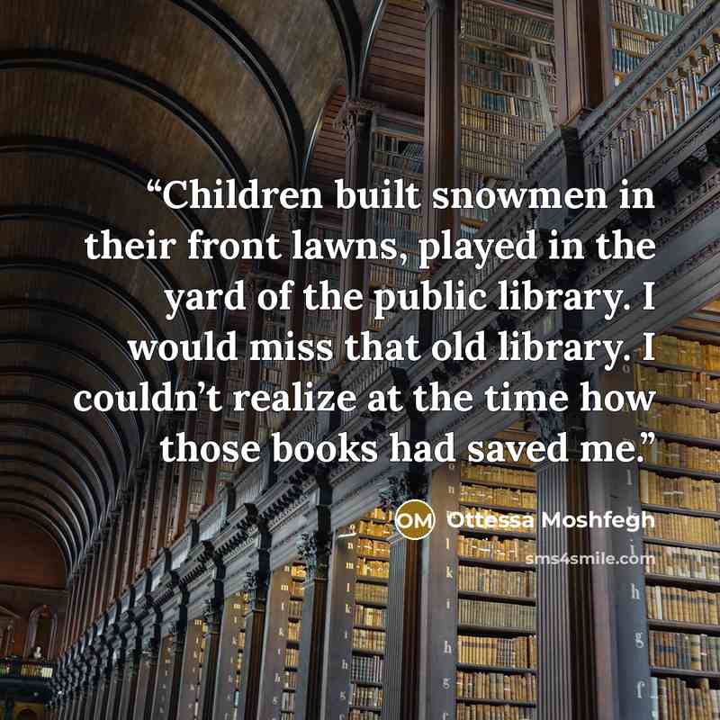 “Children built snowmen in their front lawns, played in the yard of the public library. I would miss that old library. I couldn’t realize at the time how those books had saved me.” quote by Ottessa Moshfegh