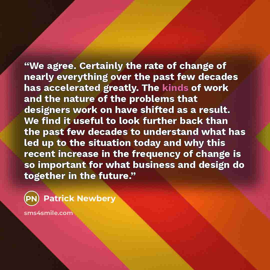 “We agree. Certainly the rate of change of nearly everything over the past few decades has accelerated greatly. The kinds of work and the nature of the problems that designers work on have shifted as a result. We find it useful to look further back than the past few decades to understand what has…” quote by Patrick Newbery