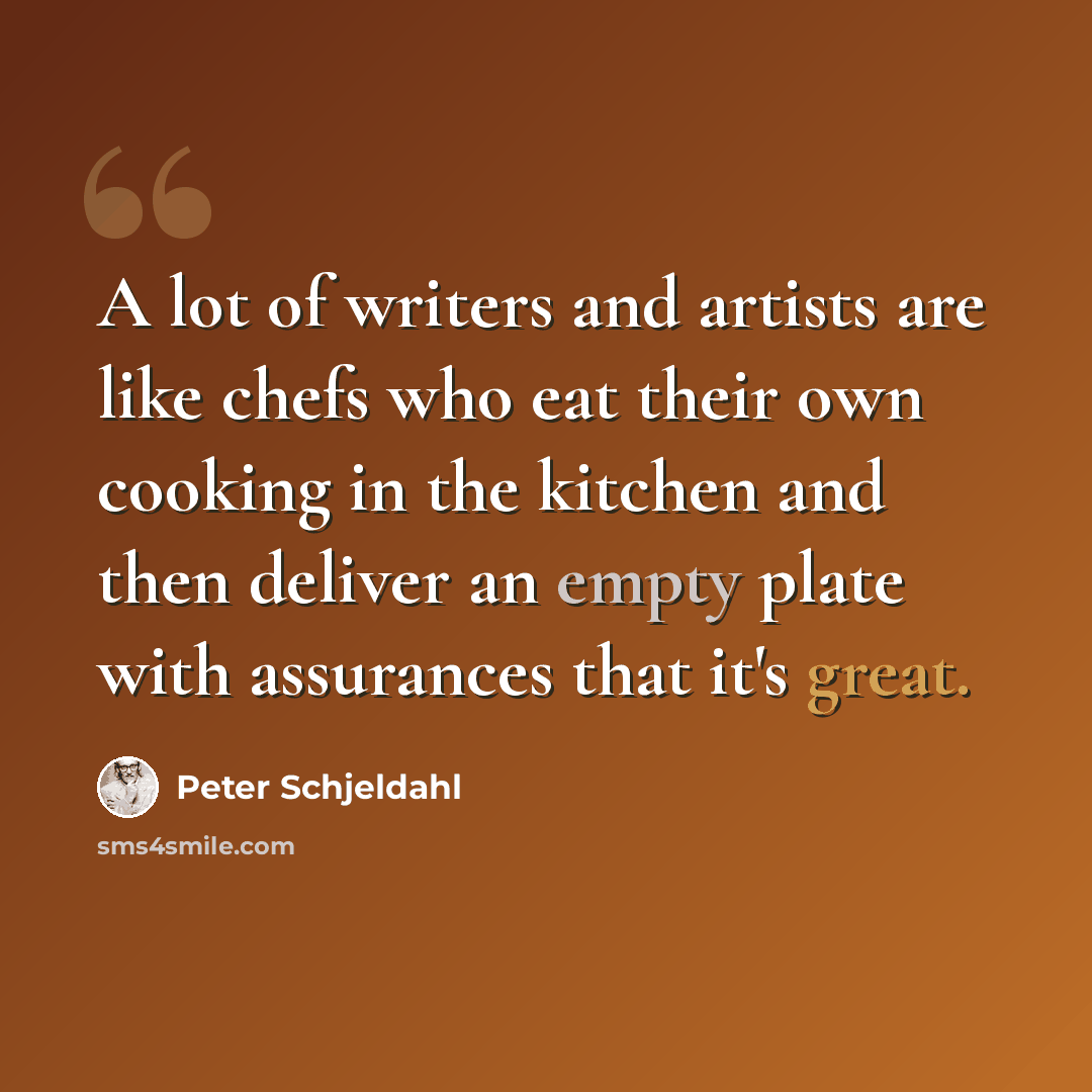 “A lot of writers and artists are like chefs who eat their own cooking in the kitchen and then deliver an empty plate with assurances that it's great.” quote by Peter Schjeldahl