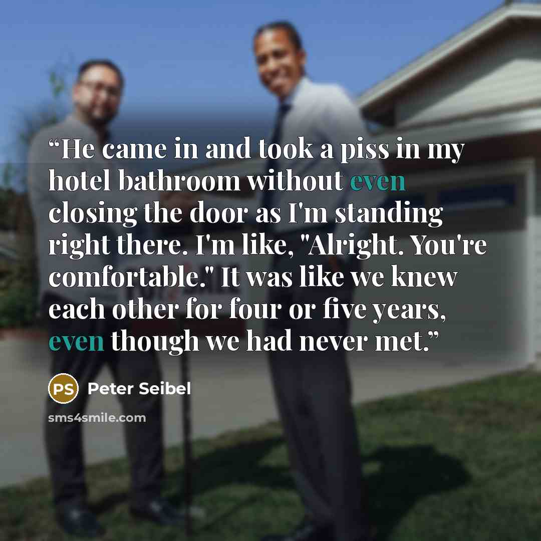 “He came in and took a piss in my hotel bathroom without even closing the door as I'm standing right there. I'm like, "Alright. You're comfortable." It was like we knew each other for four or five years, even though we had never met.” quote by Peter Seibel