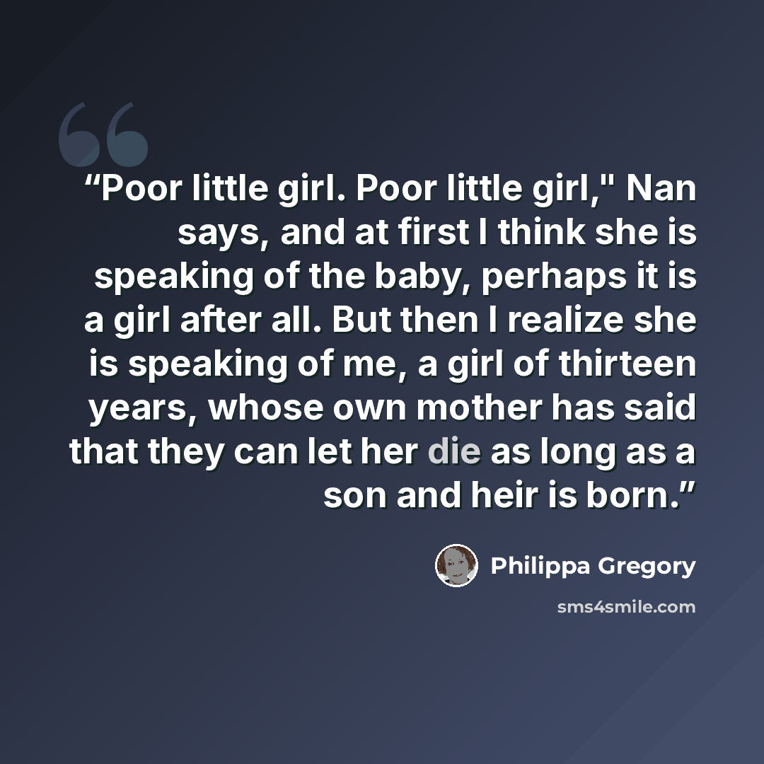 “Poor little girl. Poor little girl," Nan says, and at first I think she is speaking of the baby, perhaps it is a girl after all. But then I realize she is speaking of me, a girl of thirteen years, whose own mother has said that they can let her die as long as a son and heir is born.” quote by Philippa Gregory
