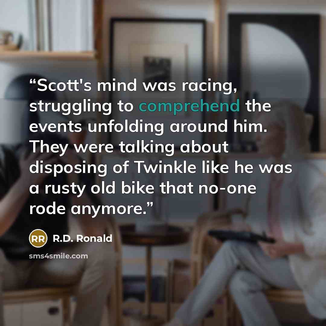 “Scott's mind was racing, struggling to comprehend the events unfolding around him. They were talking about disposing of Twinkle like he was a rusty old bike that no-one rode anymore.” quote by R.D. Ronald