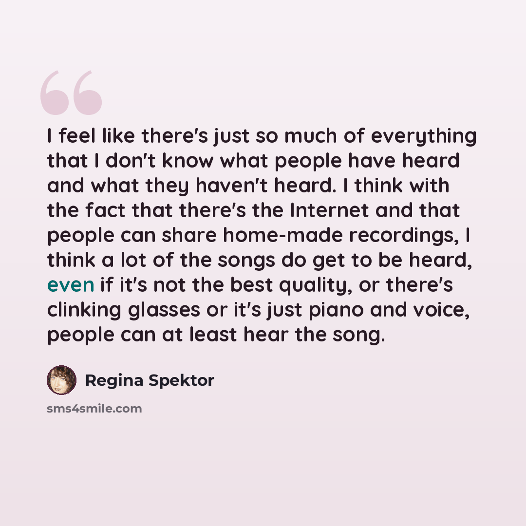 “I feel like there's just so much of everything that I don't know what people have heard and what they haven't heard. I think with the fact that there's the Internet and that people can share home-made recordings, I think a lot of the songs do get to be heard, even if it's not the best quality, or…” quote by Regina Spektor