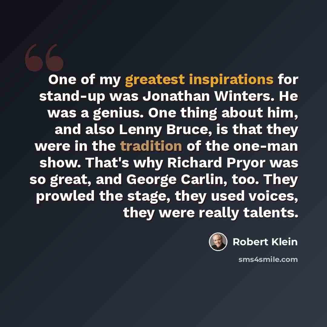 “One of my greatest inspirations for stand-up was Jonathan Winters. He was a genius. One thing about him, and also Lenny Bruce, is that they were in the tradition of the one-man show. That's why Richard Pryor was so great, and George Carlin, too. They prowled the stage, they used voices, they were…” quote by Robert Klein