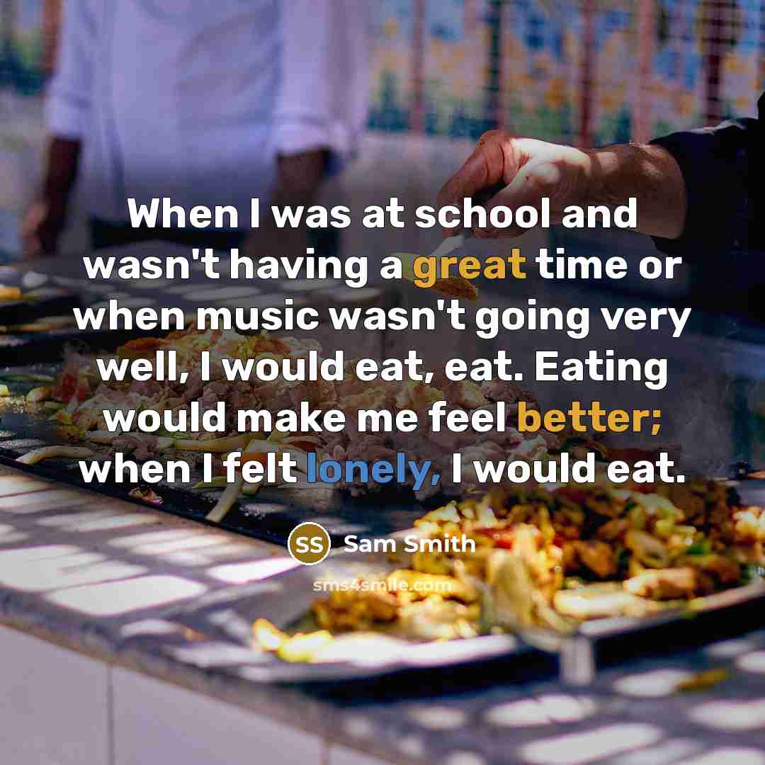 “When I was at school and wasn't having a great time or when music wasn't going very well, I would eat, eat. Eating would make me feel better; when I felt lonely, I would eat.” quote by Sam Smith