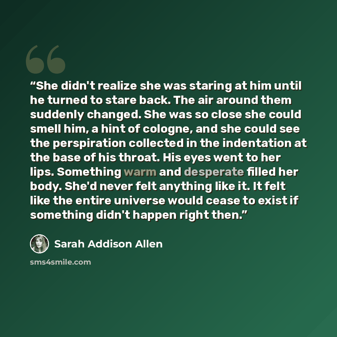 “She didn't realize she was staring at him until he turned to stare back. The air around them suddenly changed. She was so close she could smell him, a hint of cologne, and she could see the perspiration collected in the indentation at the base of his throat. His eyes went to her lips. Something…” quote by Sarah Addison Allen