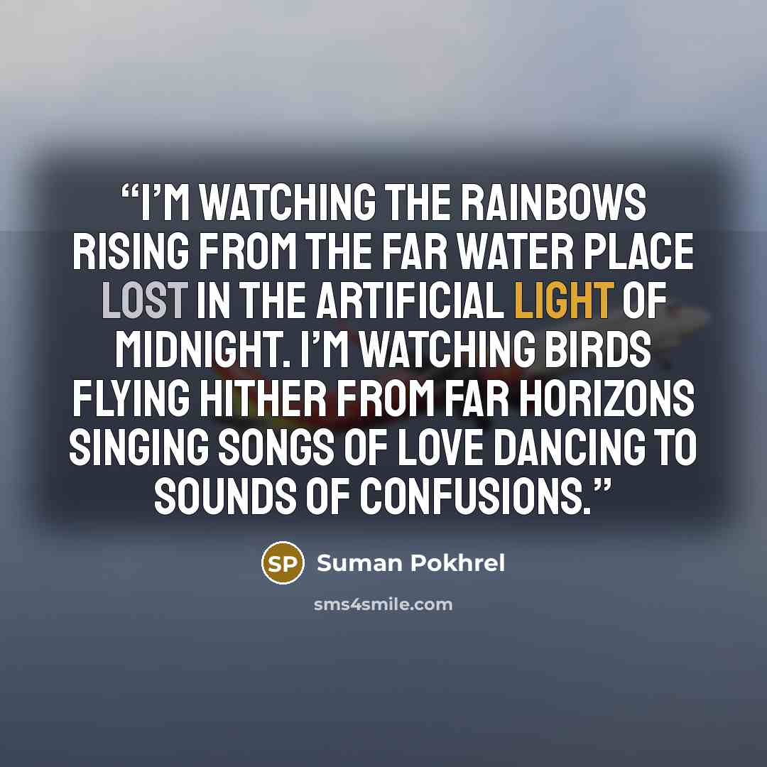 “I’m watching the rainbows rising from the far water place lost in the artificial light of midnight. I’m watching birds flying hither from far horizons singing songs of love dancing to sounds of confusions.” quote by Suman Pokhrel