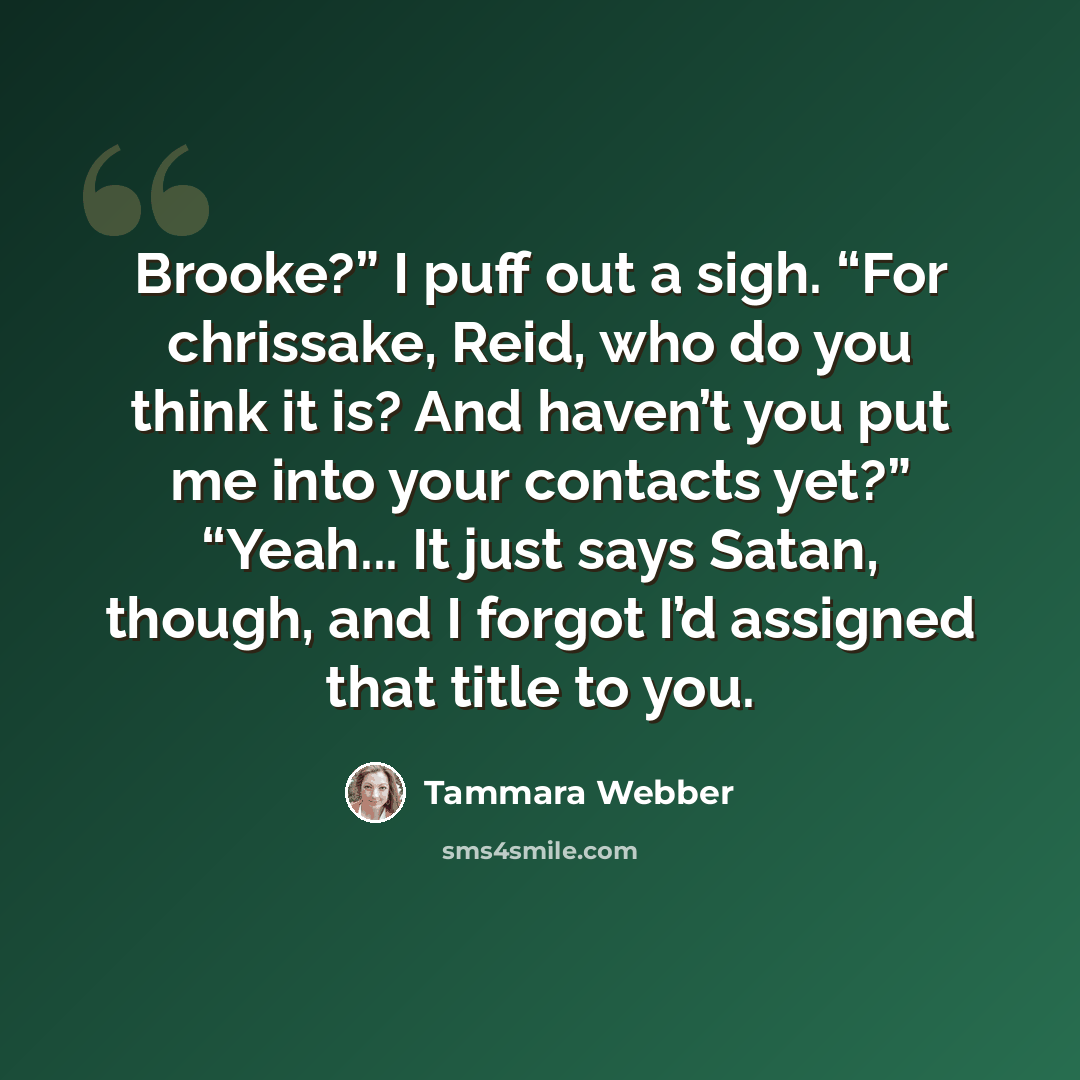 “Brooke?” I puff out a sigh. “For chrissake, Reid, who do you think it is? And haven’t you put me into your contacts yet?” “Yeah... It just says Satan, though, and I forgot I’d assigned that title to you.” quote by Tammara Webber