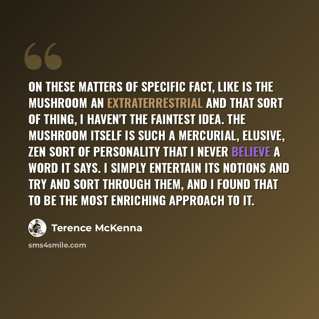 “On these matters of specific fact, like is the mushroom an extraterrestrial and that sort of thing, I haven't the faintest idea. The mushroom itself is such a mercurial, elusive, Zen sort of personality that I never believe a word it says. I simply entertain its notions and try and sort through…” quote by Terence McKenna