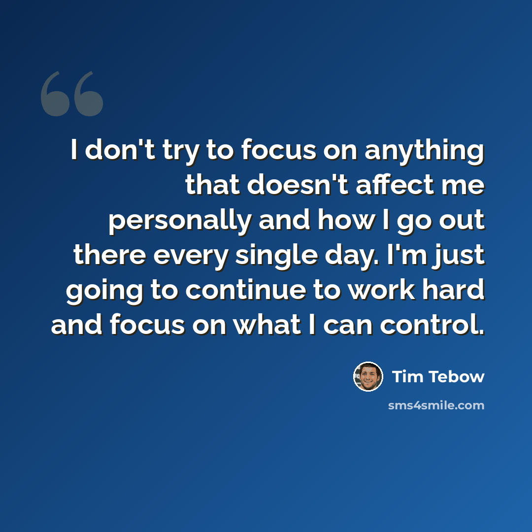 “I don't try to focus on anything that doesn't affect me personally and how I go out there every single day. I'm just going to continue to work hard and focus on what I can control.” quote by Tim Tebow