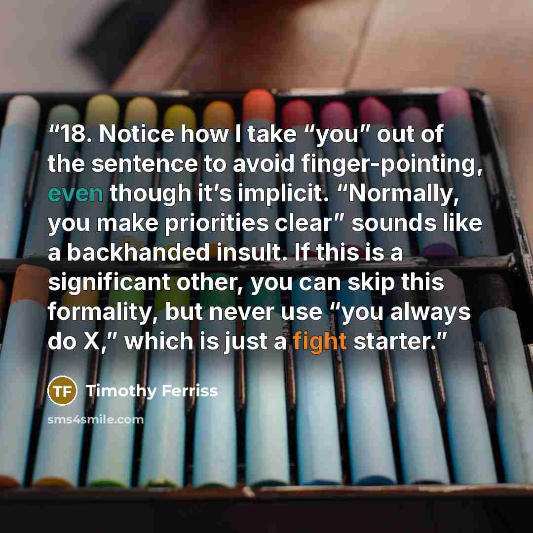 “18. Notice how I take “you” out of the sentence to avoid finger-pointing, even though it’s implicit. “Normally, you make priorities clear” sounds like a backhanded insult. If this is a significant other, you can skip this formality, but never use “you always do X,” which is just a fight starter.” quote by Timothy Ferriss