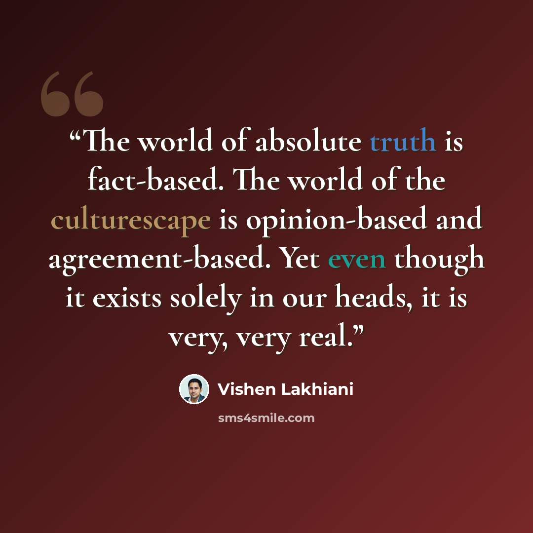 “The world of absolute truth is fact-based. The world of the culturescape is opinion-based and agreement-based. Yet even though it exists solely in our heads, it is very, very real.” quote by Vishen Lakhiani