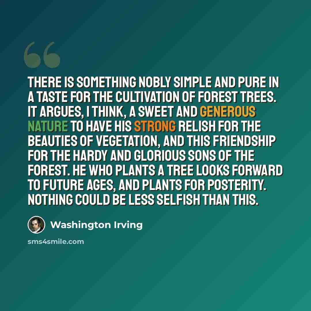 “There is something nobly simple and pure in a taste for the cultivation of forest trees. It argues, I think, a sweet and generous nature to have his strong relish for the beauties of vegetation, and this friendship for the hardy and glorious sons of the forest. He who plants a tree looks forward…” quote by Washington Irving