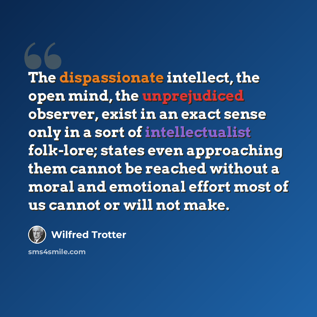 “The dispassionate intellect, the open mind, the unprejudiced observer, exist in an exact sense only in a sort of intellectualist folk-lore; states even approaching them cannot be reached without a moral and emotional effort most of us cannot or will not make.” quote by Wilfred Trotter