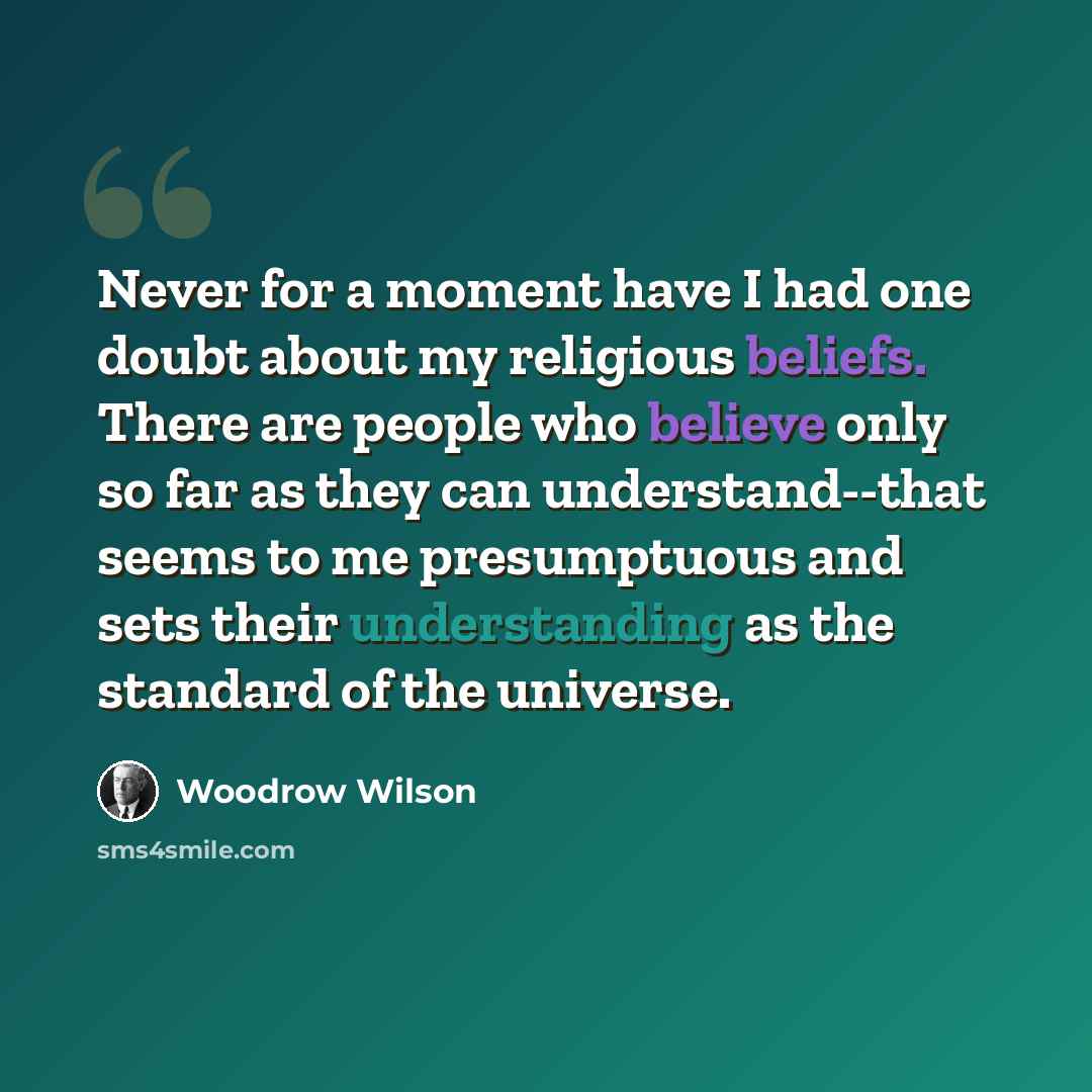 “Never for a moment have I had one doubt about my religious beliefs. There are people who believe only so far as they can understand--that seems to me presumptuous and sets their understanding as the standard of the universe.” quote by Woodrow Wilson