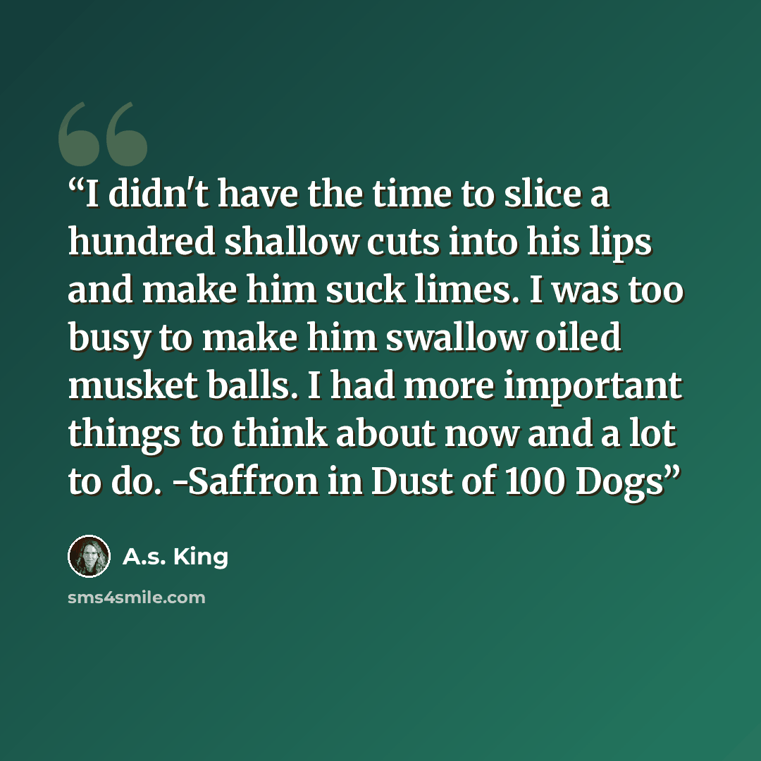 “I didn't have the time to slice a hundred shallow cuts into his lips and make him suck limes. I was too busy to make him swallow oiled musket balls. I had more important things to think about now and a lot to do. -Saffron in Dust of 100 Dogs” quote by A.S. King