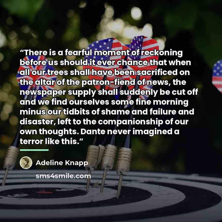 “There is a fearful moment of reckoning before us should it ever chance that when all our trees shall have been sacrificed on the altar of the patron-fiend of news, the newspaper supply shall suddenly be cut off and we find ourselves some fine morning minus our tidbits of shame and failure and…” quote by Adeline Knapp