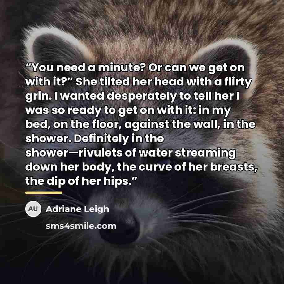 “You need a minute? Or can we get on with it?” She tilted her head with a flirty grin. I wanted desperately to tell her I was so ready to get on with it: in my bed, on the floor, against the wall, in the shower. Definitely in the shower—rivulets of water streaming down her body, the curve of her…” quote by Adriane Leigh