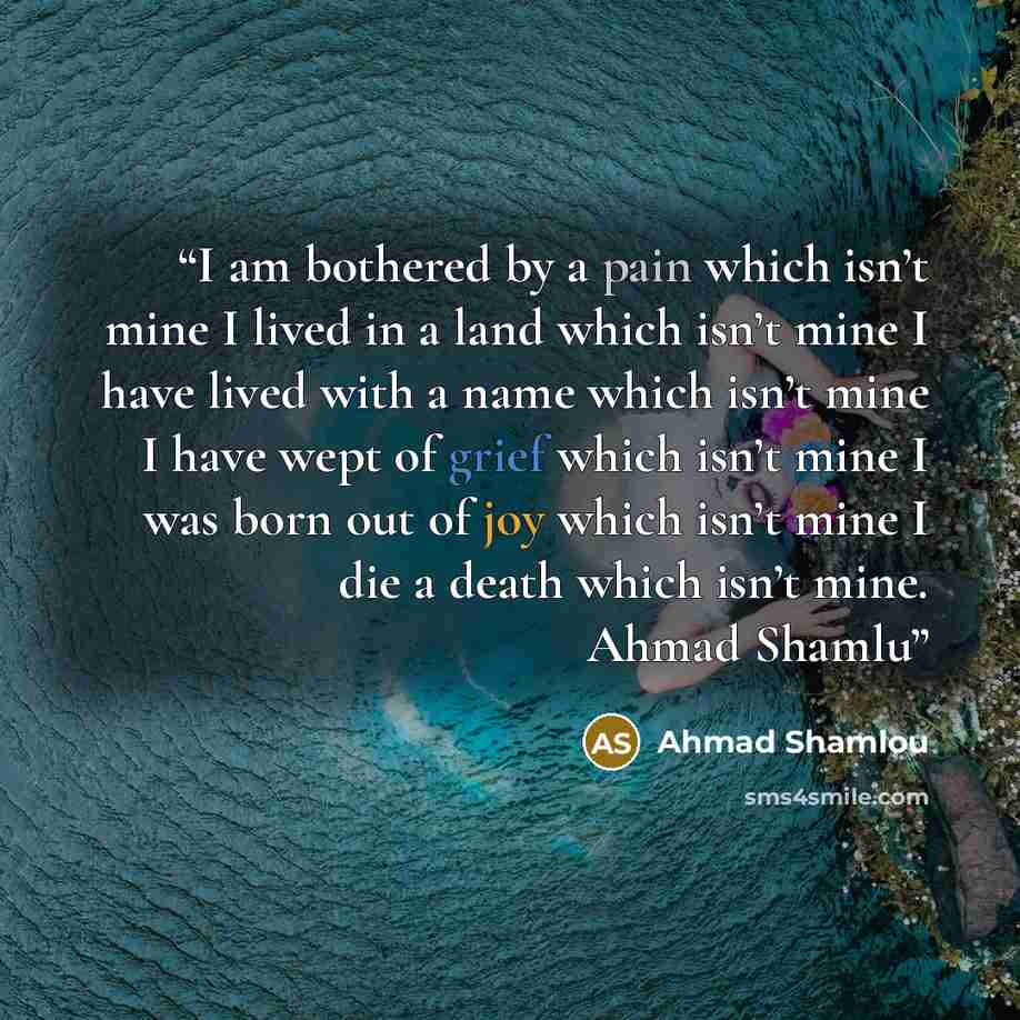 “I am bothered by a pain which isn’t mine I lived in a land which isn’t mine I have lived with a name which isn’t mine I have wept of grief which isn’t mine I was born out of joy which isn’t mine I die a death which isn’t mine. Ahmad Shamlu” quote by Ahmad Shamlou