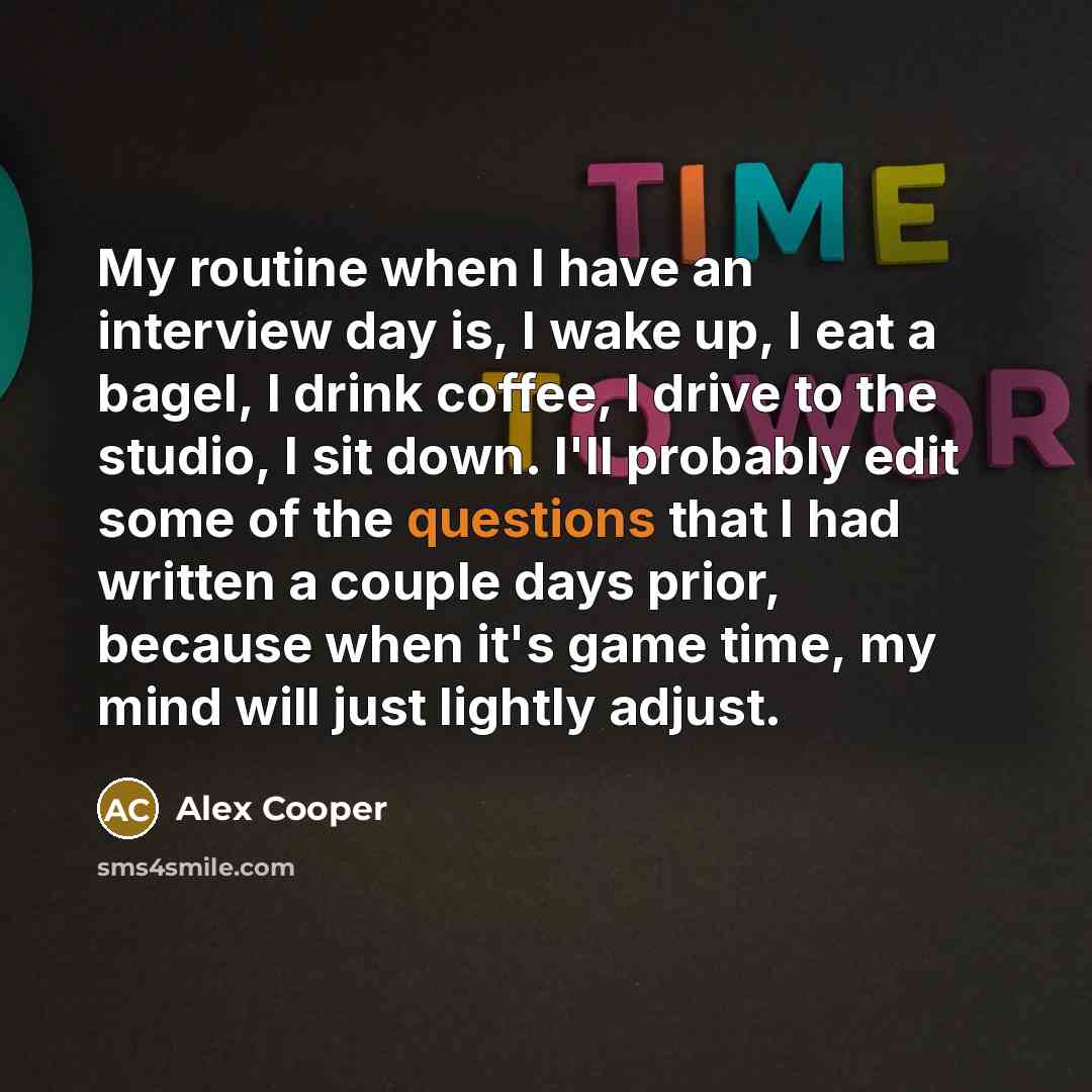 “My routine when I have an interview day is, I wake up, I eat a bagel, I drink coffee, I drive to the studio, I sit down. I'll probably edit some of the questions that I had written a couple days prior, because when it's game time, my mind will just lightly adjust.” quote by Alex Cooper
