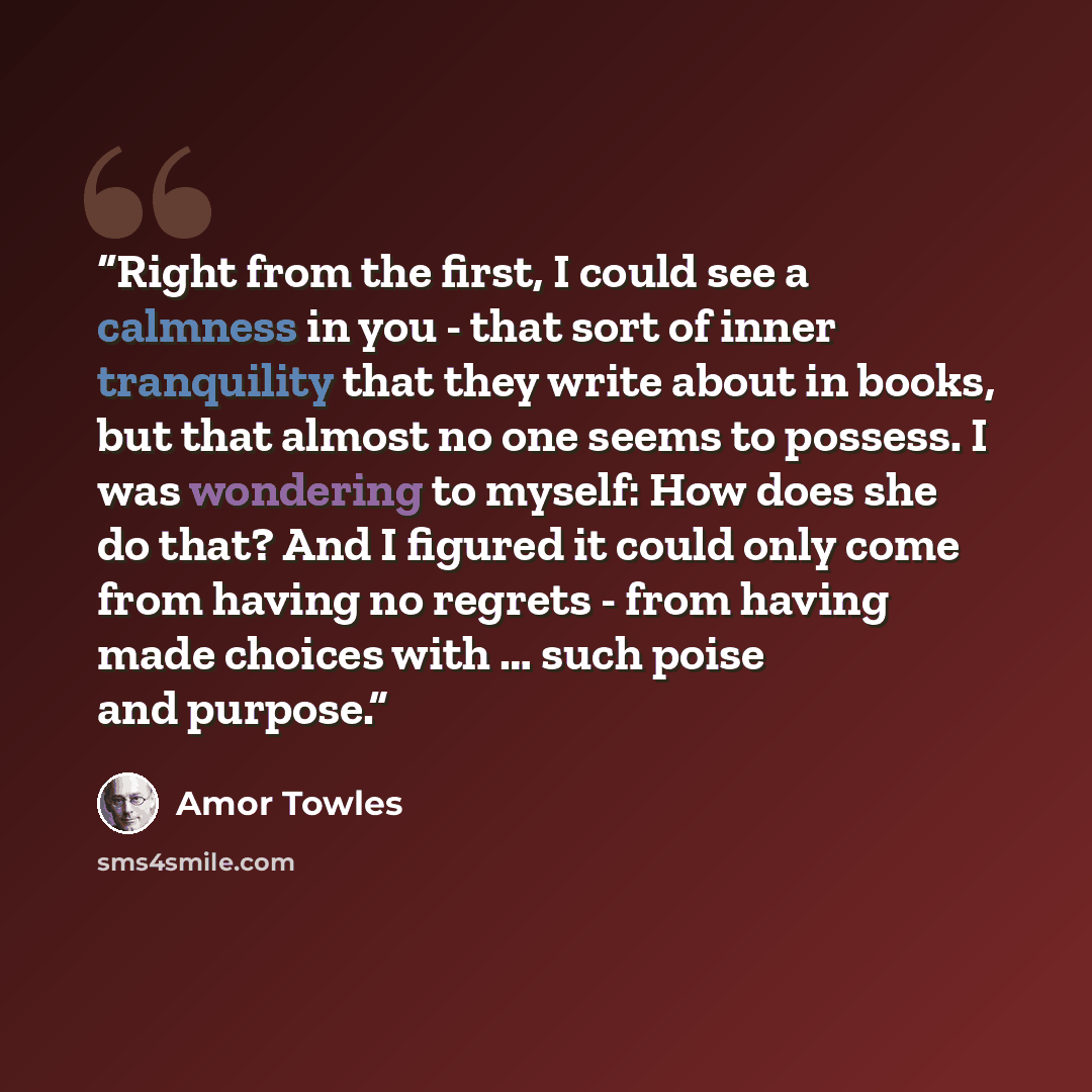 “Right from the first, I could see a calmness in you - that sort of inner tranquility that they write about in books, but that almost no one seems to possess. I was wondering to myself: How does she do that? And I figured it could only come from having no regrets - from having made choices with ……” quote by Amor Towles