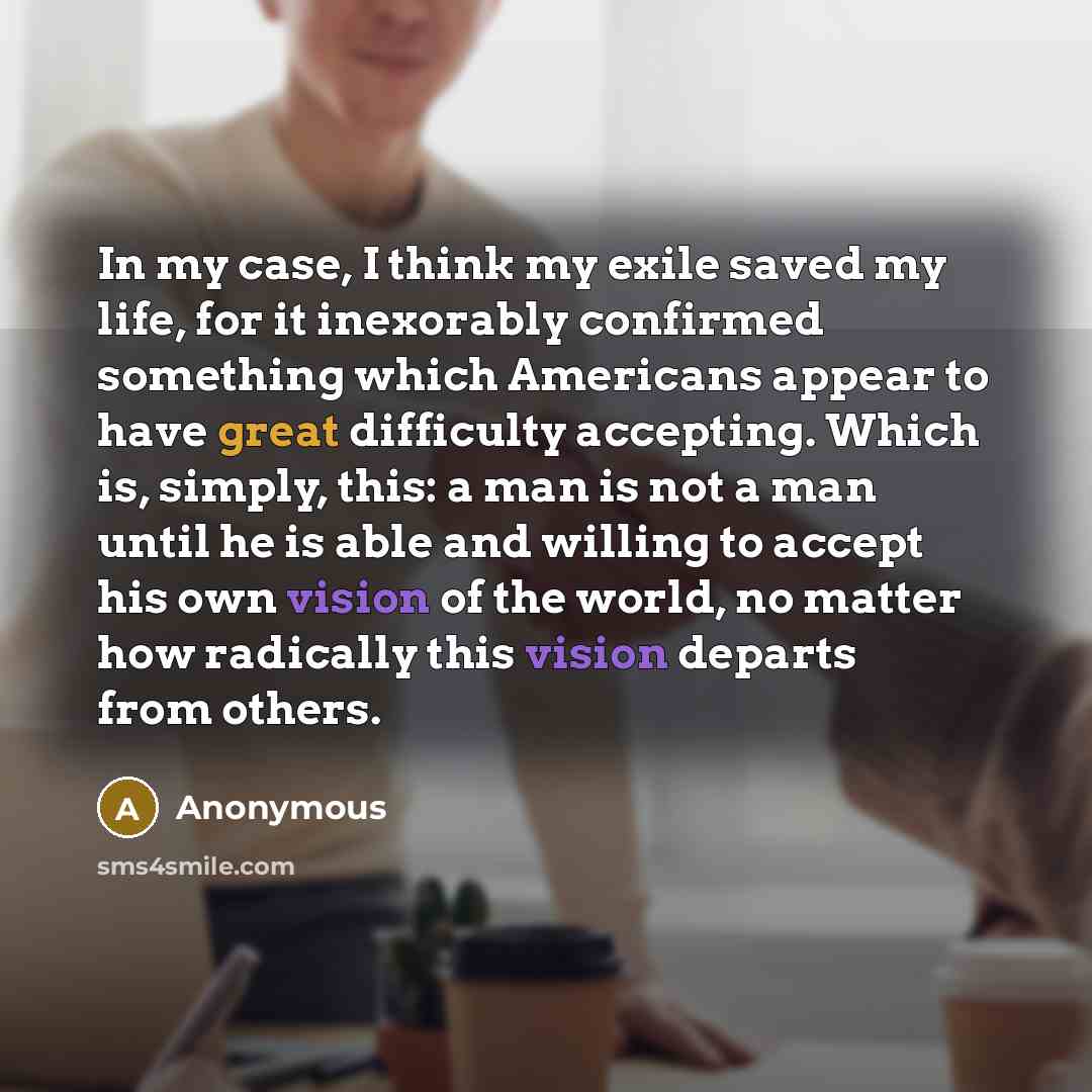 “In my case, I think my exile saved my life, for it inexorably confirmed something which Americans appear to have great difficulty accepting. Which is, simply, this: a man is not a man until he is able and willing to accept his own vision of the world, no matter how radically this vision departs…” quote by Anonymous