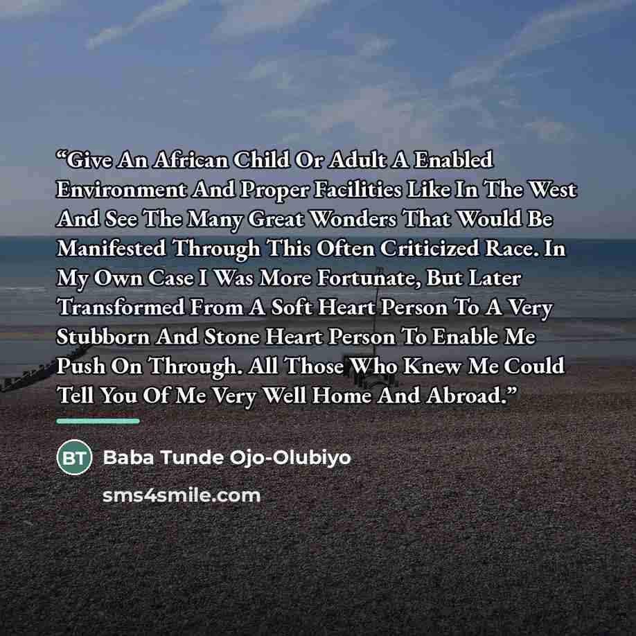 “Give An African Child Or Adult A Enabled Environment And Proper Facilities Like In The West And See The Many Great Wonders That Would Be Manifested Through This Often Criticized Race. In My Own Case I Was More Fortunate, But Later Transformed From A Soft Heart Person To A Very Stubborn And Stone…” quote by Baba Tunde Ojo-Olubiyo