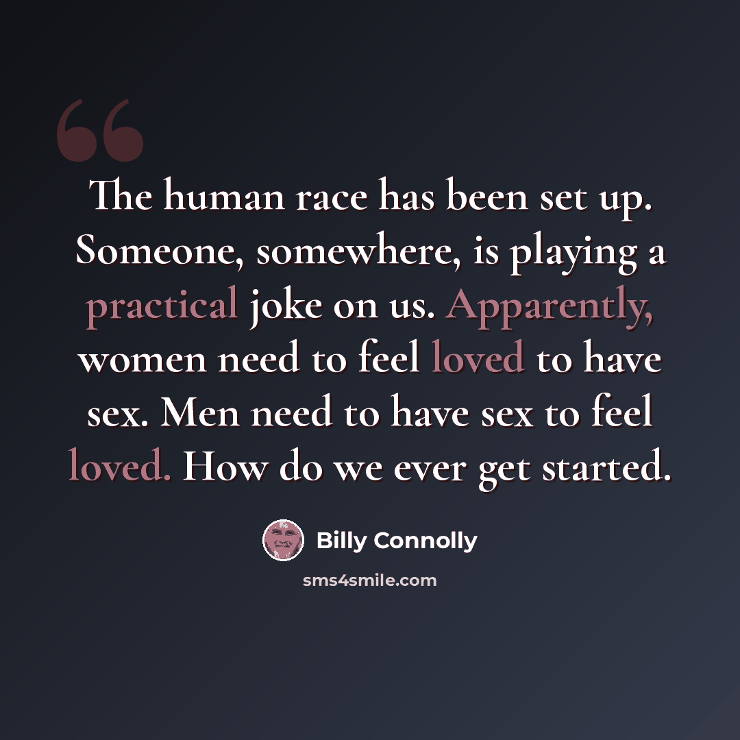 “The human race has been set up. Someone, somewhere, is playing a practical joke on us. Apparently, women need to feel loved to have sex. Men need to have sex to feel loved. How do we ever get started.” quote by Billy Connolly